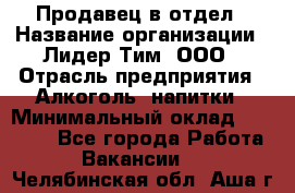 Продавец в отдел › Название организации ­ Лидер Тим, ООО › Отрасль предприятия ­ Алкоголь, напитки › Минимальный оклад ­ 28 600 - Все города Работа » Вакансии   . Челябинская обл.,Аша г.